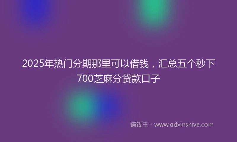 2025年热门分期那里可以借钱，汇总五个秒下700芝麻分贷款口子
