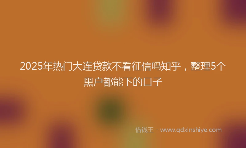 2025年热门大连贷款不看征信吗知乎，整理5个黑户都能下的口子