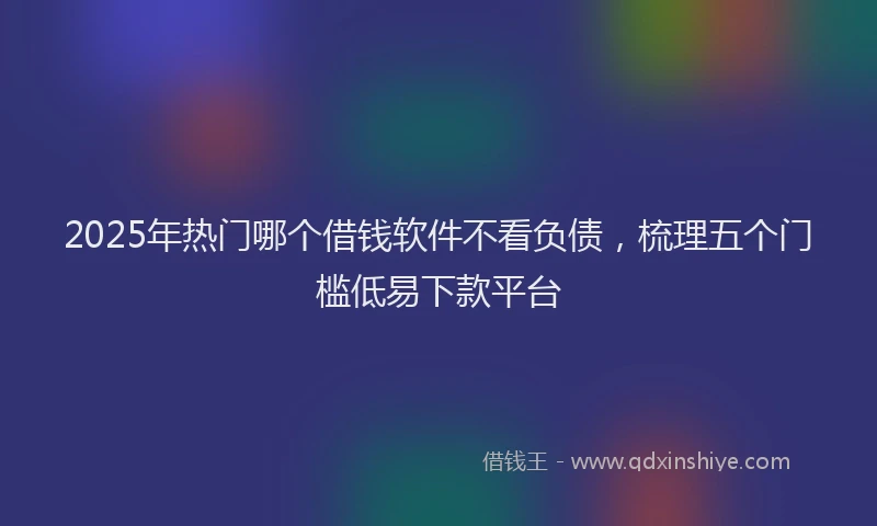 2025年热门哪个借钱软件不看负债，梳理五个门槛低易下款平台