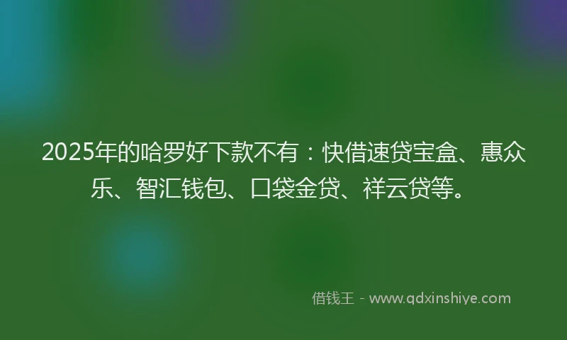 2025年的哈罗好下款不有：快借速贷宝盒、惠众乐、智汇钱包、口袋金贷、祥云贷等。