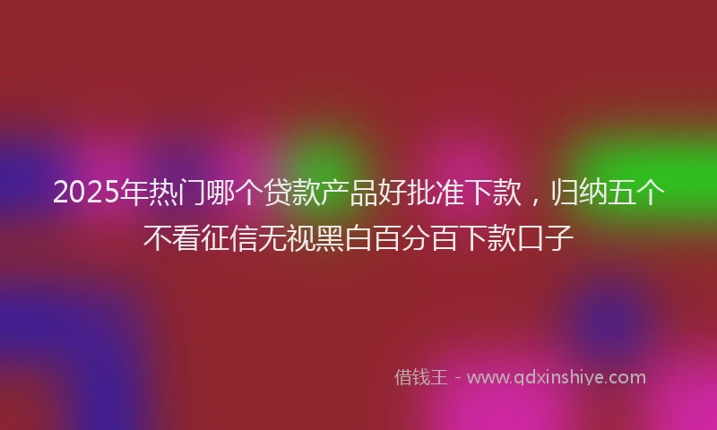 2025年热门哪个贷款产品好批准下款，归纳五个不看征信无视黑白百分百下款口子