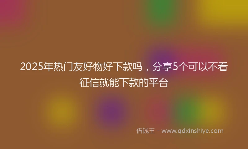 2025年热门友好物好下款吗，分享5个可以不看征信就能下款的平台