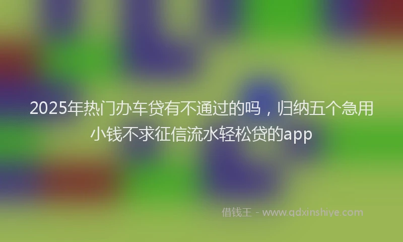 2025年热门办车贷有不通过的吗，归纳五个急用小钱不求征信流水轻松贷的app