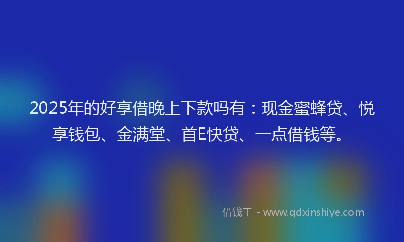 2025年的好享借晚上下款吗有：现金蜜蜂贷、悦享钱包、金满堂、首E快贷、一点借钱等。