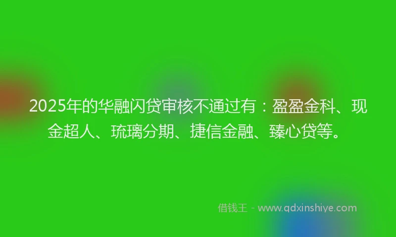 2025年的华融闪贷审核不通过有：盈盈金科、现金超人、琉璃分期、捷信金融、臻心贷等。
