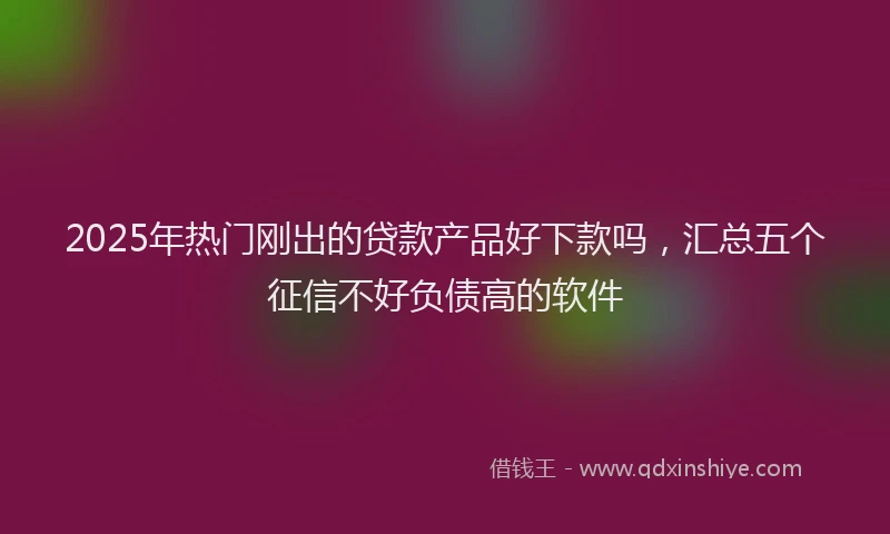 2025年热门刚出的贷款产品好下款吗，汇总五个征信不好负债高的软件