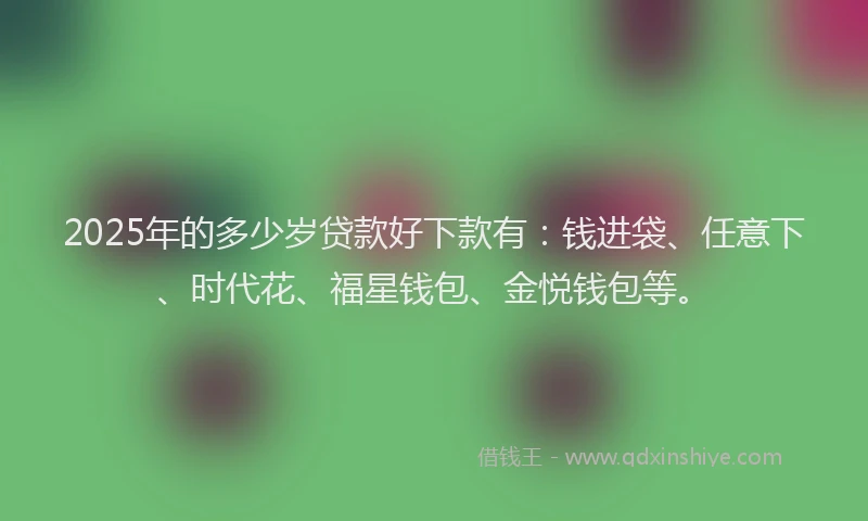 2025年的多少岁贷款好下款有：钱进袋、任意下、时代花、福星钱包、金悦钱包等。