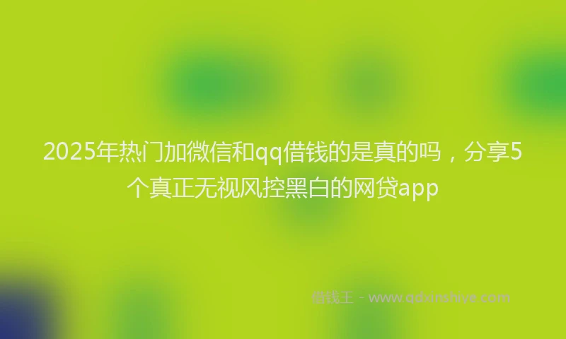 2025年热门加微信和qq借钱的是真的吗，分享5个真正无视风控黑白的网贷app