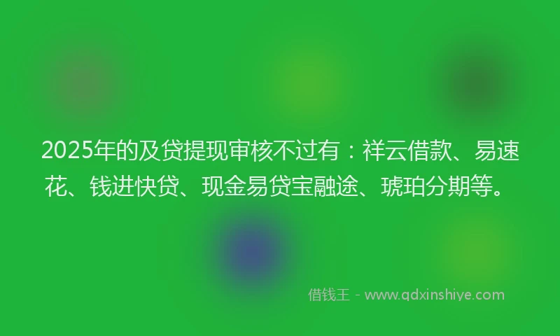 2025年的及贷提现审核不过有：祥云借款、易速花、钱进快贷、现金易贷宝融途、琥珀分期等。