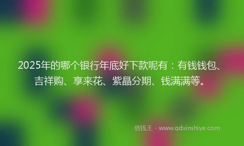 2025年的哪个银行年底好下款呢有：有钱钱包、吉祥购、享来花、紫晶分期、钱满满等。