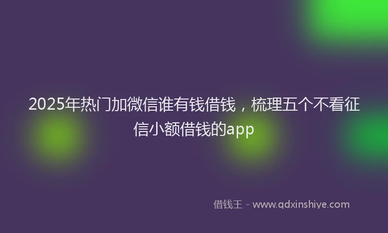 2025年热门加微信谁有钱借钱，梳理五个不看征信小额借钱的app