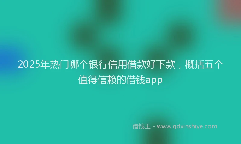 2025年热门哪个银行信用借款好下款，概括五个值得信赖的借钱app