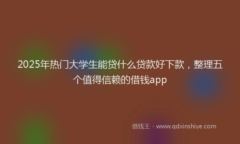 2025年热门大学生能贷什么贷款好下款，整理五个值得信赖的借钱app