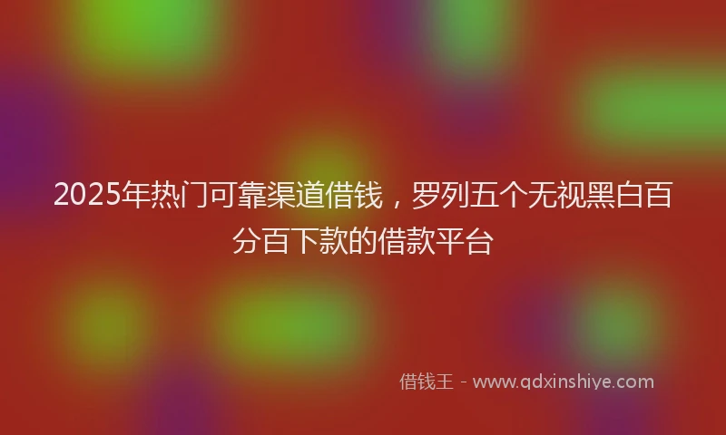 2025年热门可靠渠道借钱，罗列五个无视黑白百分百下款的借款平台