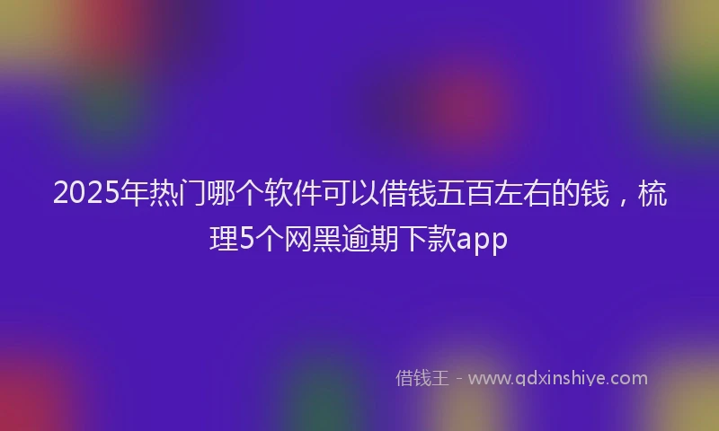 2025年热门哪个软件可以借钱五百左右的钱，梳理5个网黑逾期下款app