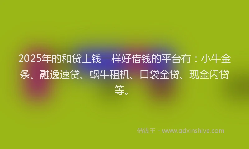 2025年的和贷上钱一样好借钱的平台有：小牛金条、融逸速贷、蜗牛租机、口袋金贷、现金闪贷等。