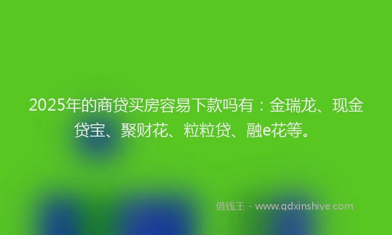 2025年的商贷买房容易下款吗有：金瑞龙、现金贷宝、聚财花、粒粒贷、融e花等。