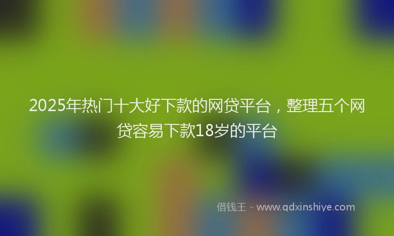 2025年热门十大好下款的网贷平台，整理五个网贷容易下款18岁的平台