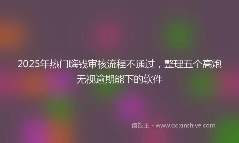 2025年热门嗨钱审核流程不通过，整理五个高炮无视逾期能下的软件