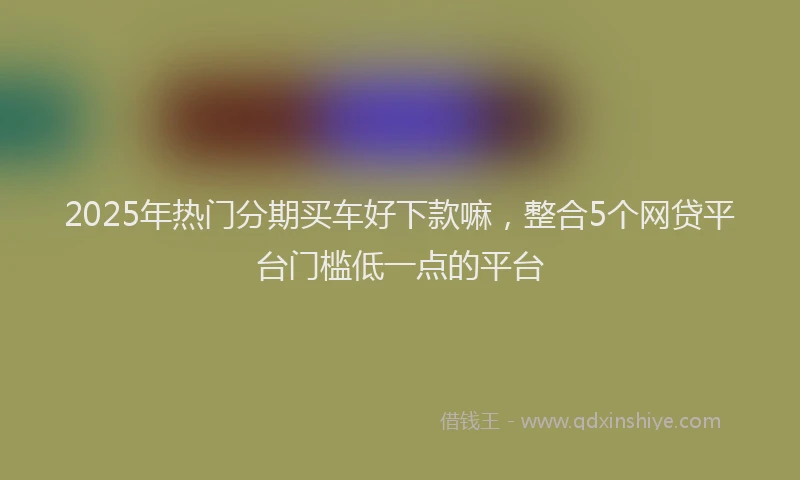 2025年热门分期买车好下款嘛，整合5个网贷平台门槛低一点的平台