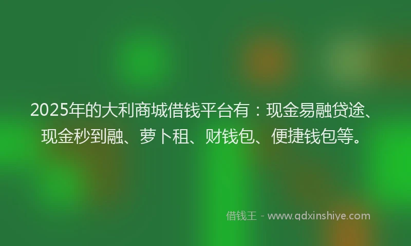 2025年的大利商城借钱平台有：现金易融贷途、现金秒到融、萝卜租、财钱包、便捷钱包等。