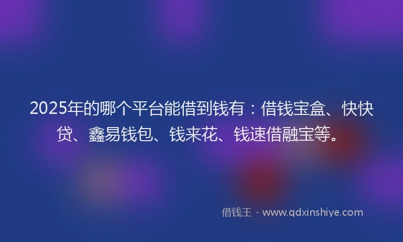 2025年的哪个平台能借到钱有：借钱宝盒、快快贷、鑫易钱包、钱来花、钱速借融宝等。