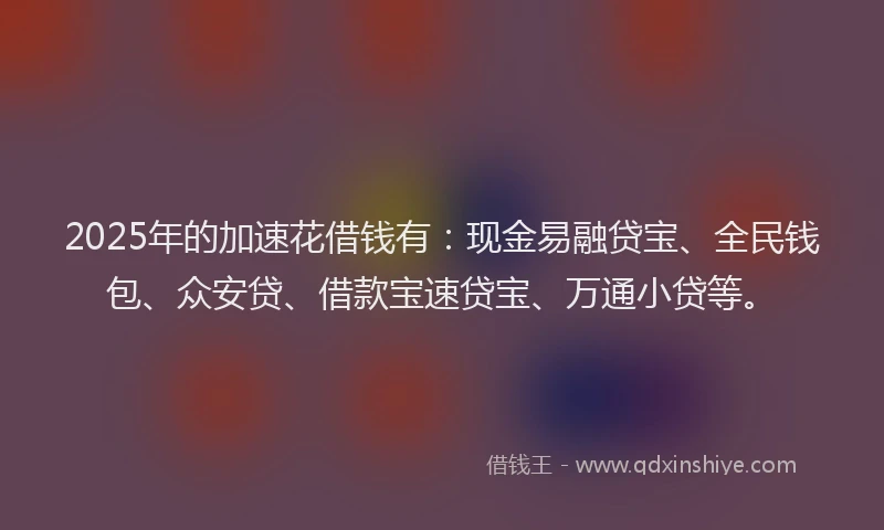 2025年的加速花借钱有：现金易融贷宝、全民钱包、众安贷、借款宝速贷宝、万通小贷等。