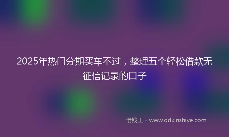 2025年热门分期买车不过，整理五个轻松借款无征信记录的口子