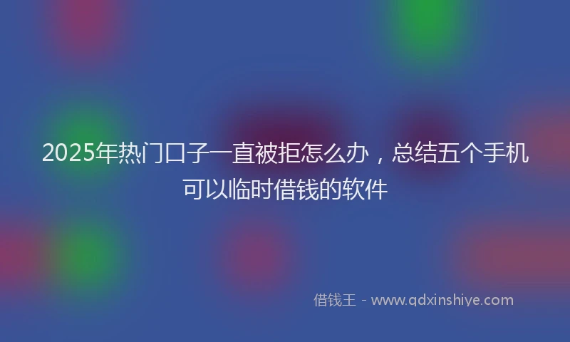 2025年热门口子一直被拒怎么办，总结五个手机可以临时借钱的软件