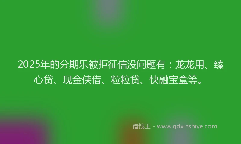 2025年的分期乐被拒征信没问题有：龙龙用、臻心贷、现金侠借、粒粒贷、快融宝盒等。