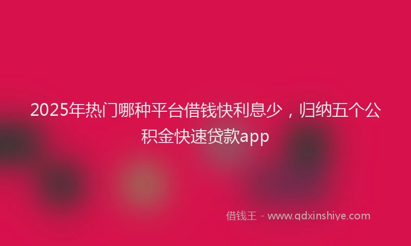 2025年热门哪种平台借钱快利息少，归纳五个公积金快速贷款app