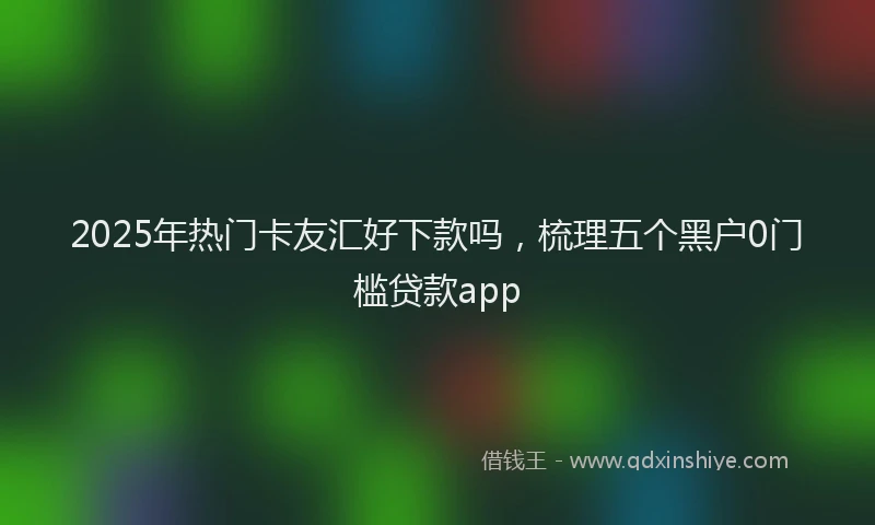2025年热门卡友汇好下款吗，梳理五个黑户0门槛贷款app