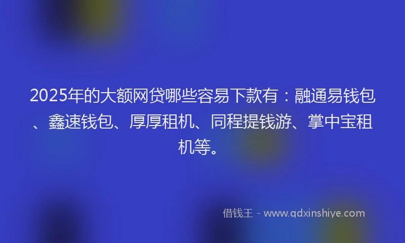 2025年的大额网贷哪些容易下款有：融通易钱包、鑫速钱包、厚厚租机、同程提钱游、掌中宝租机等。