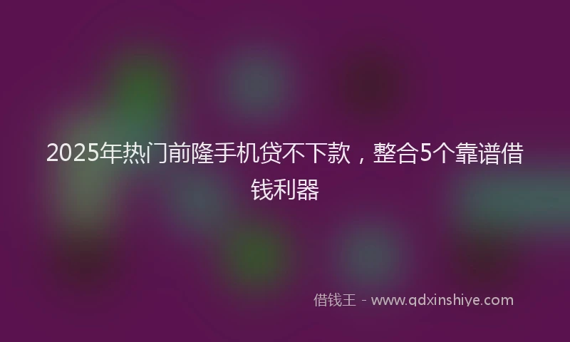 2025年热门前隆手机贷不下款，整合5个靠谱借钱利器