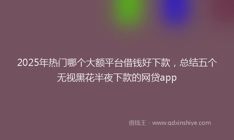 2025年热门哪个大额平台借钱好下款，总结五个无视黑花半夜下款的网贷app