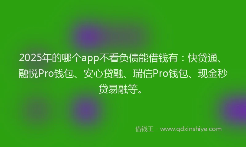 2025年的哪个app不看负债能借钱有：快贷通、融悦Pro钱包、安心贷融、瑞信Pro钱包、现金秒贷易融等。