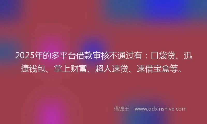 2025年的多平台借款审核不通过有：口袋贷、迅捷钱包、掌上财富、超人速贷、速借宝盒等。