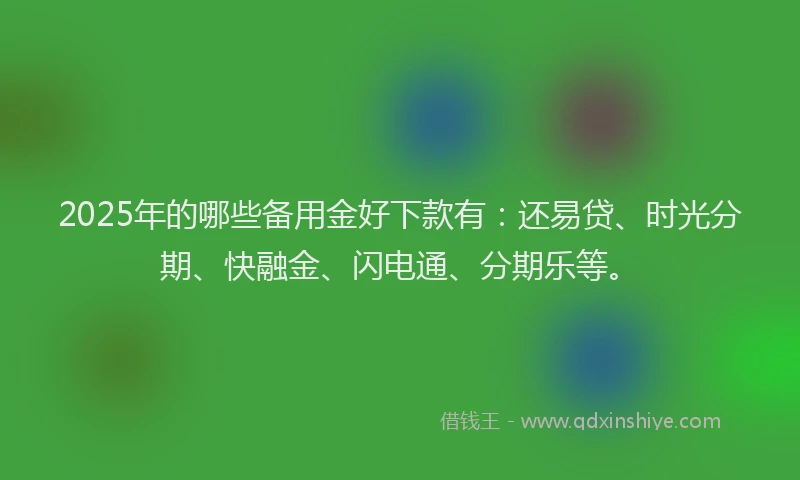 2025年的哪些备用金好下款有：还易贷、时光分期、快融金、闪电通、分期乐等。