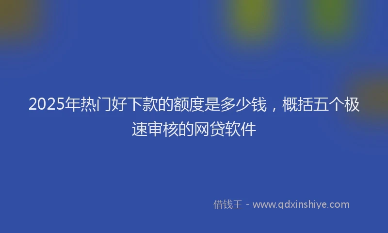 2025年热门好下款的额度是多少钱，概括五个极速审核的网贷软件