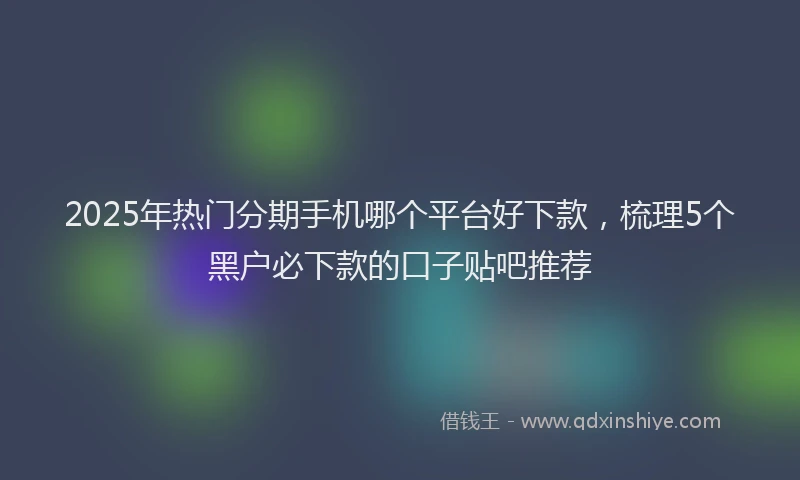 2025年热门分期手机哪个平台好下款，梳理5个黑户必下款的口子贴吧推荐
