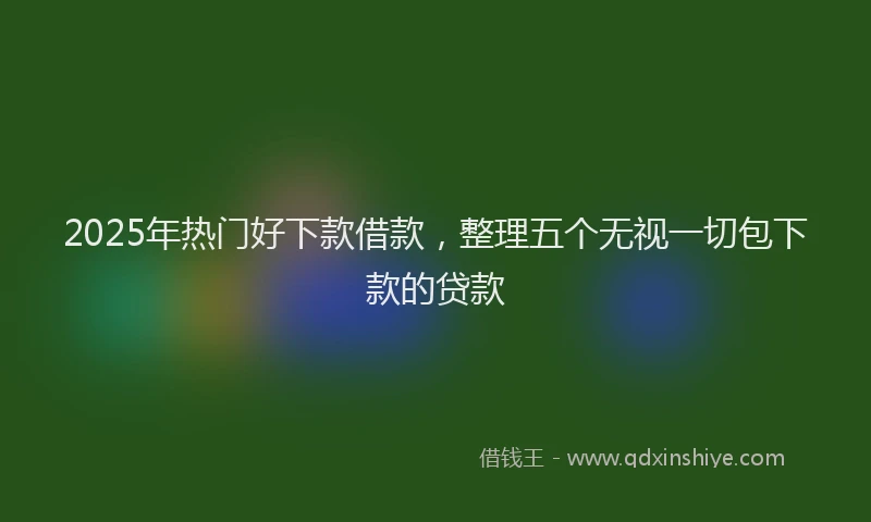 2025年热门好下款借款，整理五个无视一切包下款的贷款