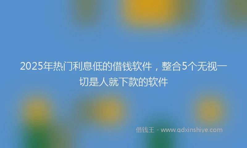 2025年热门利息低的借钱软件，整合5个无视一切是人就下款的软件