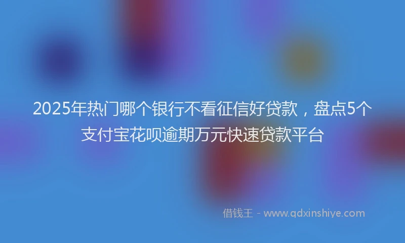2025年热门哪个银行不看征信好贷款，盘点5个支付宝花呗逾期万元快速贷款平台