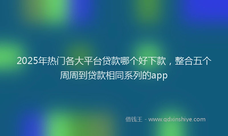 2025年热门各大平台贷款哪个好下款，整合五个周周到贷款相同系列的app
