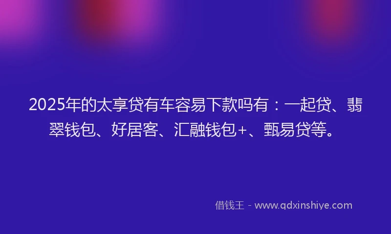 2025年的太享贷有车容易下款吗有：一起贷、翡翠钱包、好居客、汇融钱包+、甄易贷等。
