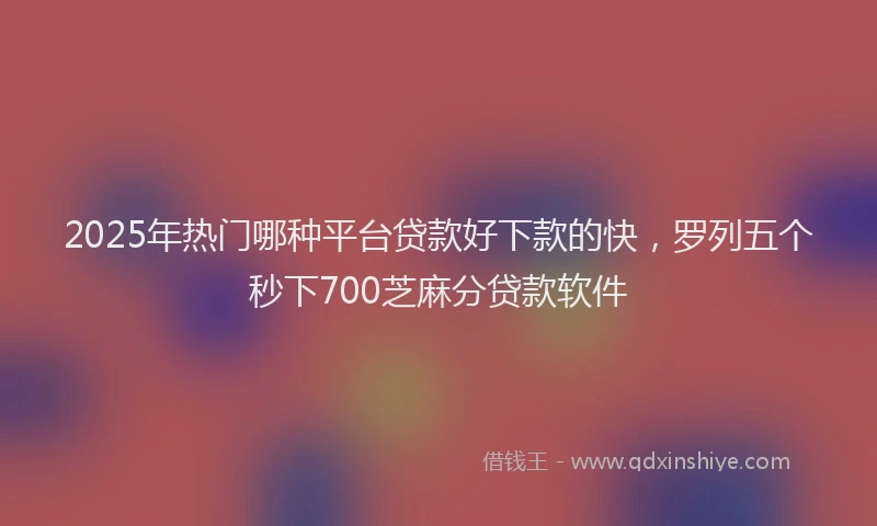 2025年热门哪种平台贷款好下款的快，罗列五个秒下700芝麻分贷款软件