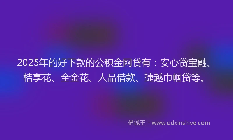 2025年的好下款的公积金网贷有：安心贷宝融、桔享花、全金花、人品借款、捷越巾帼贷等。