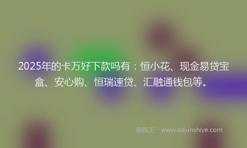 2025年的卡万好下款吗有：恒小花、现金易贷宝盒、安心购、恒瑞速贷、汇融通钱包等。