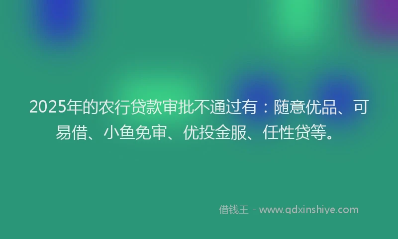 2025年的农行贷款审批不通过有：随意优品、可易借、小鱼免审、优投金服、任性贷等。