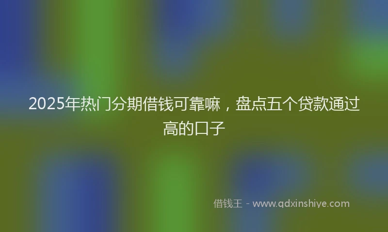 2025年热门分期借钱可靠嘛，盘点五个贷款通过高的口子
